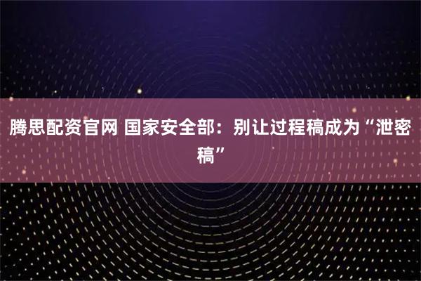 腾思配资官网 国家安全部：别让过程稿成为“泄密稿”